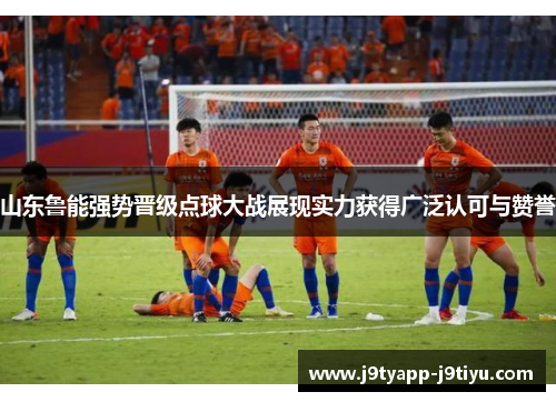 山东鲁能强势晋级点球大战展现实力获得广泛认可与赞誉