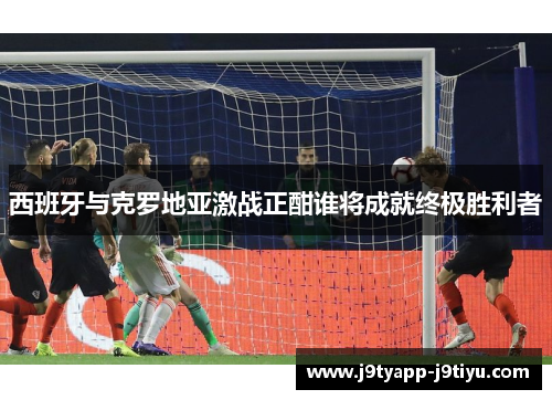 西班牙与克罗地亚激战正酣谁将成就终极胜利者