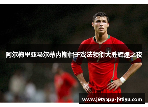 阿尔梅里亚马尔蒂内斯帽子戏法领衔大胜辉煌之夜