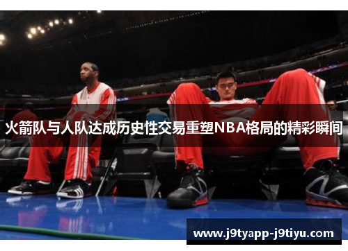 火箭队与人队达成历史性交易重塑NBA格局的精彩瞬间