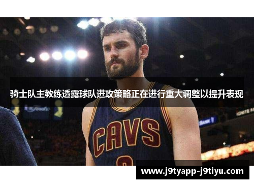 骑士队主教练透露球队进攻策略正在进行重大调整以提升表现