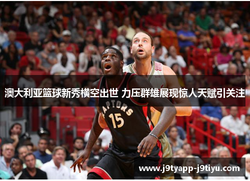 澳大利亚篮球新秀横空出世 力压群雄展现惊人天赋引关注