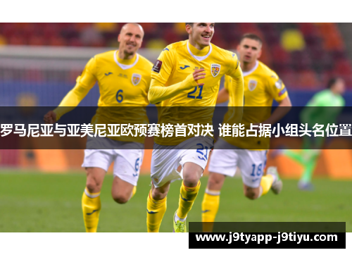 罗马尼亚与亚美尼亚欧预赛榜首对决 谁能占据小组头名位置